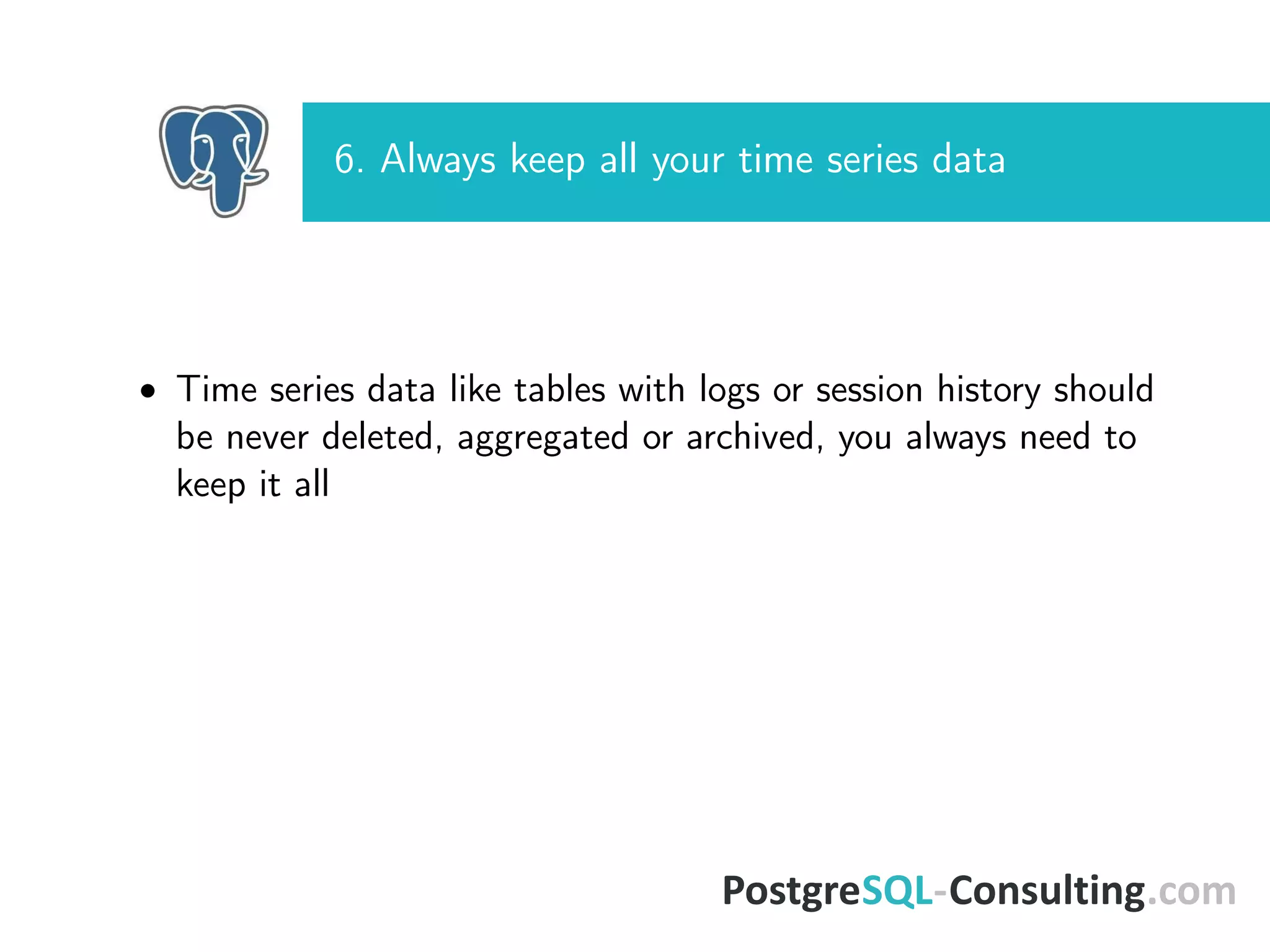 6. Always keep all your time series data
• Time series data like tables with logs or session history should
be never deleted, aggregated or archived, you always need to
keep it all
 