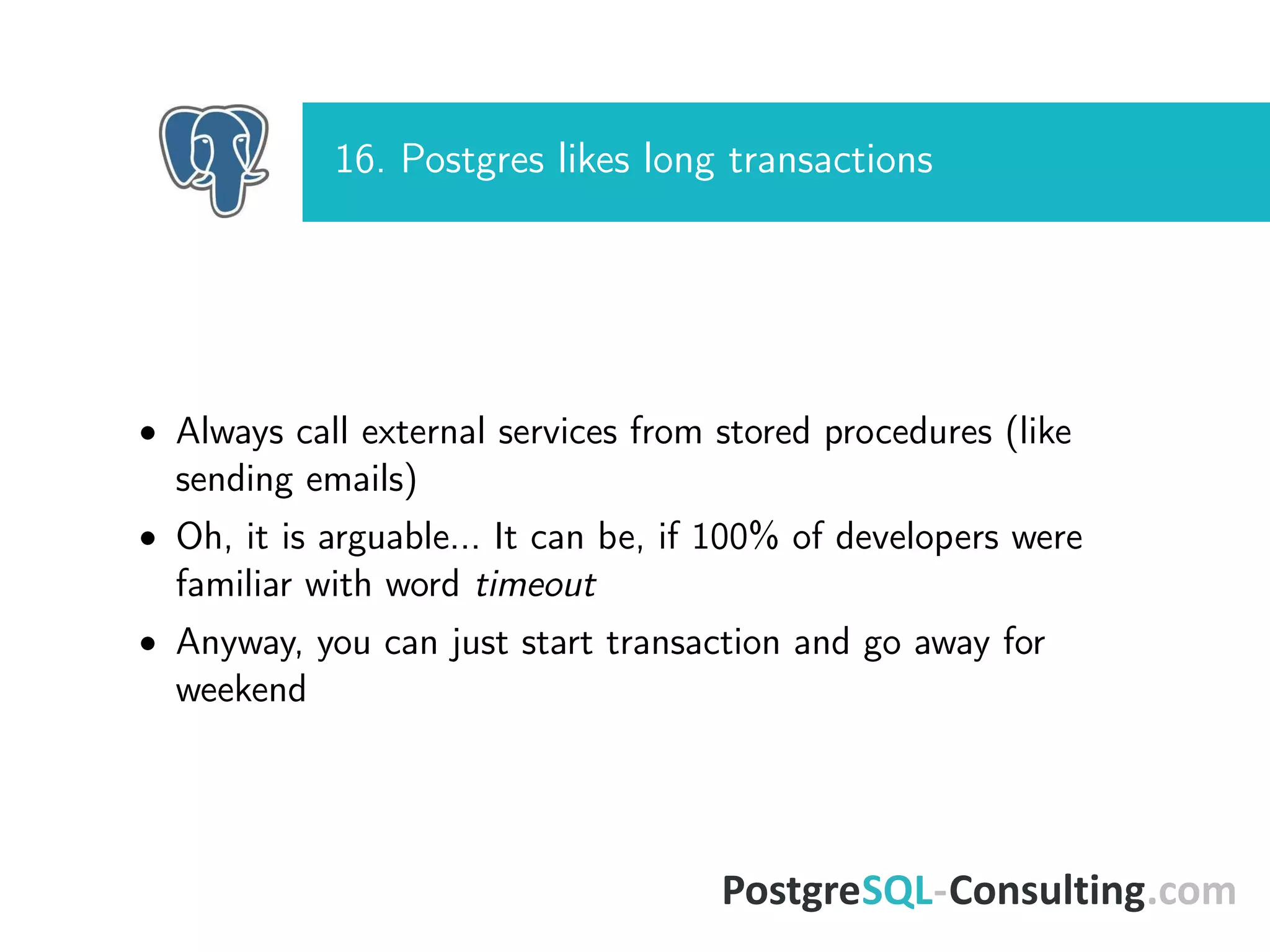 16. Postgres likes long transactions
• Always call external services from stored procedures (like
sending emails)
• Oh, it is arguable... It can be, if 100% of developers were
familiar with word timeout
• Anyway, you can just start transaction and go away for
weekend
 