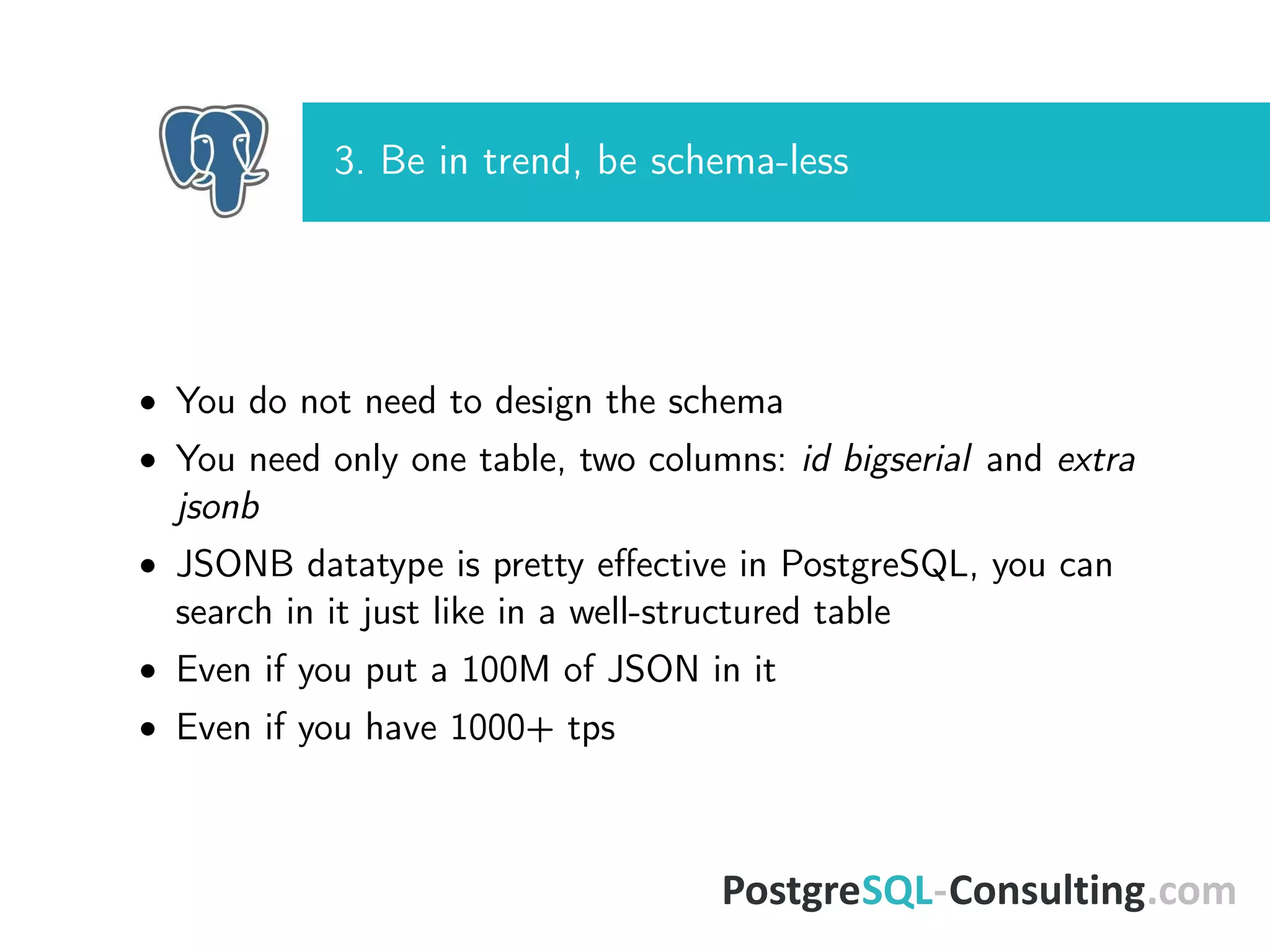 3. Be in trend, be schema-less
• You do not need to design the schema
• You need only one table, two columns: id bigserial and extra
jsonb
• JSONB datatype is pretty eﬀective in PostgreSQL, you can
search in it just like in a well-structured table
• Even if you put a 100M of JSON in it
• Even if you have 1000+ tps
 