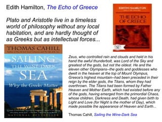 Edith Hamilton,  The Echo of Greece Plato and Aristotle live in a timeless world of philosophy without any local habitation, and are hardly thought of as Greeks but as intellectual forces... Zeus, who controlled rain and clouds and held in his hand the awful thunderbolt, was Lord of the Sky and greatest of the gods, but not the oldest. He and the eleven other Olympians--the gods and goddesses who dwelt in the heaven at the top of Mount Olympus, Greece's highest mountain--had been preceded in their reign by the elder gods, the Titans, whom they had overthrown. The Titans had been formed by Father Heaven and Mother Earth, which had existed before any of the gods, having emerged from the primordial Chaos, whose children, Darkness and Death, had given birth to Light and Love (for Night is the mother of Day), which made possible the appearance of Heaven and Earth... Thomas Cahill,  Sailing the Wine-Dark Sea 
