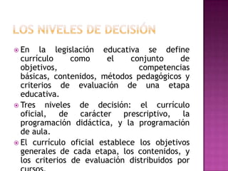  En    la legislación educativa se define
  currículo      como    el    conjunto     de
  objetivos,                     competencias
  básicas, contenidos, métodos pedagógicos y
  criterios de evaluación de una etapa
  educativa.
 Tres    niveles de decisión: el currículo
  oficial,    de carácter prescriptivo,      la
  programación didáctica, y la programación
  de aula.
 El currículo oficial establece los objetivos
  generales de cada etapa, los contenidos, y
  los criterios de evaluación distribuidos por
 
