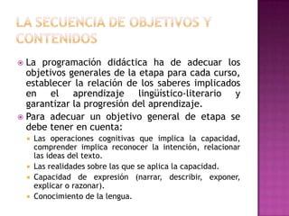  La programación didáctica ha de adecuar los
  objetivos generales de la etapa para cada curso,
  establecer la relación de los saberes implicados
  en el aprendizaje lingüístico-literario y
  garantizar la progresión del aprendizaje.
 Para adecuar un objetivo general de etapa se
  debe tener en cuenta:
       Las operaciones cognitivas que implica la capacidad,
        comprender implica reconocer la intención, relacionar
        las ideas del texto.
       Las realidades sobre las que se aplica la capacidad.
       Capacidad de expresión (narrar, describir, exponer,
        explicar o razonar).
       Conocimiento de la lengua.
 