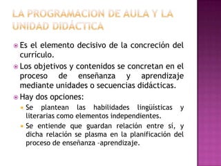  Es el elemento decisivo de la concreción del
  currículo.
 Los objetivos y contenidos se concretan en el
  proceso de enseñanza y aprendizaje
  mediante unidades o secuencias didácticas.
 Hay dos opciones:
     Se plantean las habilidades lingüísticas y
      literarias como elementos independientes.
     Se entiende que guardan relación entre sí, y
      dicha relación se plasma en la planificación del
      proceso de enseñanza –aprendizaje.
 