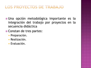  Una  opción metodológica importante es la
  integración del trabajo por proyectos en la
  secuencia didáctica
 Constan de tres partes:
    Preparación.
    Realización.
    Evaluación.
 