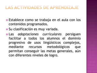  Establece  como se trabaja en el aula con los
  contenidos programados.
 Su clasificación es muy variada.
 Las    adaptaciones curriculares persiguen
  facilitar a todos los alumnos el dominio
  progresivo de usos lingüísticos complejos,
  mediante recursos metodológicos que
  permitan conseguir las metas generales, aún
  con diferentes niveles de logro.
 