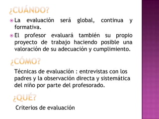  La   evaluación será global, continua y
  formativa.
 El profesor evaluará también su propio
  proyecto de trabajo haciendo posible una
  valoración de su adecuación y cumplimiento.


 Técnicas de evaluación : entrevistas con los
 padres y la observación directa y sistemática
 del niño por parte del profesorado.


  Criterios de evaluación
 