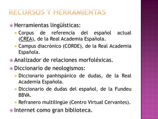  Herramientas    lingüísticas:
    Corpus de referencia del español actual
     (CREA), de la Real Academia Española.
    Campus diacrónico (CORDE), de la Real Academia
     Española.
 Analizador de relaciones morfoléxicas.
 Diccionario de neologismos:
    Diccionario panhispánico de dudas, de la Real
     Academia Española.
    Diccionario de dudas del español, de la Fundeu
     BBVA.
    Refranero multilingüe (Centro Virtual Cervantes).
 Internet   como gran biblioteca.
 