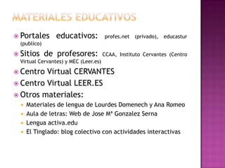  Portales       educativos:           profes.net (privado), educastur
  (publico)

 Sitios      de profesores:           CCAA, Instituto Cervantes (Centro
  Virtual Cervantes) y MEC (Leer.es)

 Centro Virtual CERVANTES
 Centro Virtual LEER.ES
 Otros materiales:
     Materiales de lengua de Lourdes Domenech y Ana Romeo
     Aula de letras: Web de Jose Mª Gonzalez Serna
     Lengua activa.edu
     El Tinglado: blog colectivo con actividades interactivas
 
