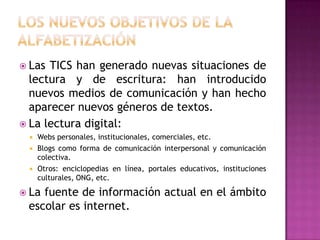  Las TICS han generado nuevas situaciones de
  lectura y de escritura: han introducido
  nuevos medios de comunicación y han hecho
  aparecer nuevos géneros de textos.
 La lectura digital:
    Webs personales, institucionales, comerciales, etc.
    Blogs como forma de comunicación interpersonal y comunicación
     colectiva.
    Otros: enciclopedias en línea, portales educativos, instituciones
     culturales, ONG, etc.

 Lafuente de información actual en el ámbito
 escolar es internet.
 