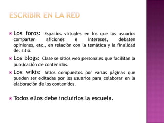  Los   foros:  Espacios virtuales en los que los usuarios
 comparten       aficiones     e     intereses,     debaten
 opiniones, etc., en relación con la temática y la finalidad
 del sitio.
 Los   blogs:Clase se sitios web personales que facilitan la
 publicación de contenidos.
 Los   wikis:  Sitios compuestos por varias páginas que
 pueden ser editadas por los usuarios para colaborar en la
 elaboración de los contenidos.


 Todos   ellos debe incluirlos la escuela.
 