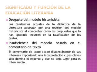  Desgaste   del modelo historicista
 Las tendencias actuales de        la didáctica de la
 Literatura apuestan por una      revisión del modelo
 historicista al comprobar cómo   las propuestas que lo
 han ignorado incurren en la        falsificación de los
 textos.
 Insuficienciadel modelo            basado     en   el
 comentario de texto
 El comentario de texto acabó distanciándose de sus
 intereses imponiendo una interpretación cuyas claves
 sólo domina el experto y que no deja lugar para el
 intercambio.
 