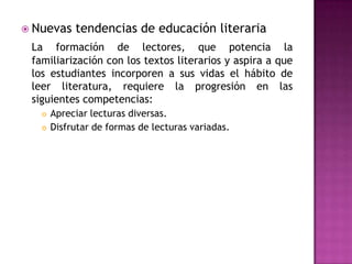  Nuevas    tendencias de educación literaria
 La formación de lectores, que potencia la
 familiarización con los textos literarios y aspira a que
 los estudiantes incorporen a sus vidas el hábito de
 leer literatura, requiere la progresión en las
 siguientes competencias:
      Apreciar lecturas diversas.
      Disfrutar de formas de lecturas variadas.
 