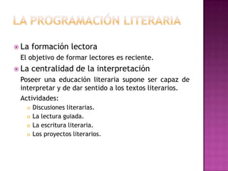  La   formación lectora
 El objetivo de formar lectores es reciente.
 La   centralidad de la interpretación
 Poseer una educación literaria supone ser capaz de
 interpretar y de dar sentido a los textos literarios.
 Actividades:
      Discusiones literarias.
      La lectura guiada.
      La escritura literaria.
      Los proyectos literarios.
 