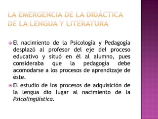  El nacimiento de la Psicología y Pedagogía
  desplazó al profesor del eje del proceso
  educativo y situó en él al alumno, pues
  consideraba que la pedagogía debe
  acomodarse a los procesos de aprendizaje de
  éste.
 El estudio de los procesos de adquisición de
  la lengua dio lugar al nacimiento de la
  Psicolingüística.
 