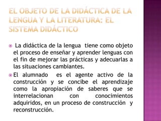   La didáctica de la lengua tiene como objeto
  el proceso de enseñar y aprender lenguas con
  el fin de mejorar las prácticas y adecuarlas a
  las situaciones cambiantes.
 El alumnado      es el agente activo de la
  construcción y se concibe el aprendizaje
  como la apropiación de saberes que se
  interrelacionan       con       conocimientos
  adquiridos, en un proceso de construcción y
  reconstrucción.
 