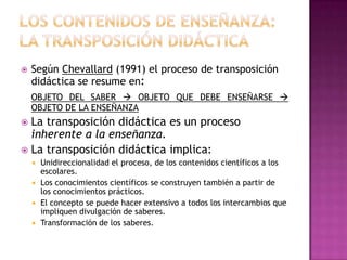    Según Chevallard (1991) el proceso de transposición
    didáctica se resume en:
    OBJETO DEL SABER  OBJETO QUE DEBE ENSEÑARSE 
    OBJETO DE LA ENSEÑANZA
 La transposición didáctica es un proceso
  inherente a la enseñanza.
 La transposición didáctica implica:
       Unidireccionalidad el proceso, de los contenidos científicos a los
        escolares.
       Los conocimientos científicos se construyen también a partir de
        los conocimientos prácticos.
       El concepto se puede hacer extensivo a todos los intercambios que
        impliquen divulgación de saberes.
       Transformación de los saberes.
 