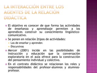    El objetivo es conocer de que forma las actividades
    de enseñanza y aprendizaje permiten a los
    aprendices construir su conocimiento lingüístico-
    comunicativo.
   Se ponen en relación 2tipos de actividades:
       Las de enseñar y aprender.
       Discursivas
   Mercer (2001) incide en las posibilidades de
    instrucción y educación que la conversación
    exploratoria en el aula ofrece para la construcción
    del pensamiento individual y colectivo.
   En el contrato didáctico se relacionan los roles y
    responsabilidades del profesor-alumnos y alumnos-
    profesor.
 