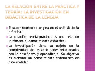  El saber teórico se origina en el análisis de la
  práctica.
 La relación teoría-practica es una relación
  intrínseca al conocimiento didáctico.
 La investigación tiene su objeto en la
  complejidad de las actividades relacionadas
  con la enseñanza y aprendizaje. Su objetivo
  es elaborar un conocimiento sistemático de
  esta realidad.
 