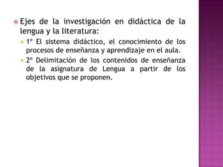  Ejesde la investigación en didáctica de la
 lengua y la literatura:
    1º El sistema didáctico, el conocimiento de los
     procesos de enseñanza y aprendizaje en el aula.
    2º Delimitación de los contenidos de enseñanza
     de la asignatura de Lengua a partir de los
     objetivos que se proponen.
 