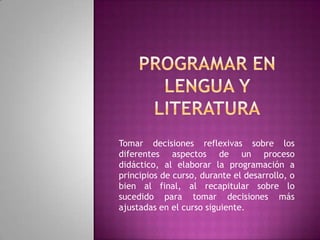 Tomar decisiones reflexivas sobre los
diferentes aspectos de un proceso
didáctico, al elaborar la programación a
principios de curso, durante el desarrollo, o
bien al final, al recapitular sobre lo
sucedido para tomar decisiones más
ajustadas en el curso siguiente.
 