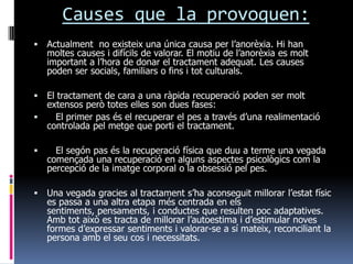 Causes que la provoquen:
   Actualment no existeix una única causa per l’anorèxia. Hi han
    moltes causes i difícils de valorar. El motiu de l’anorèxia es molt
    important a l’hora de donar el tractament adequat. Les causes
    poden ser socials, familiars o fins i tot culturals.

 El tractament de cara a una ràpida recuperació poden ser molt
  extensos però totes elles son dues fases:
   El primer pas és el recuperar el pes a través d’una realimentació
  controlada pel metge que porti el tractament.

     El segón pas és la recuperació física que duu a terme una vegada
    començada una recuperació en alguns aspectes psicològics com la
    percepció de la imatge corporal o la obsessió pel pes.

   Una vegada gracies al tractament s’ha aconseguit millorar l’estat físic
    es passa a una altra etapa més centrada en els
    sentiments, pensaments, i conductes que resulten poc adaptatives.
    Amb tot això es tracta de millorar l’autoestima i d’estimular noves
    formes d’expressar sentiments i valorar-se a sí mateix, reconciliant la
    persona amb el seu cos i necessitats.
 