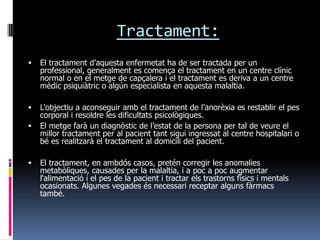 Tractament:
   El tractament d’aquesta enfermetat ha de ser tractada per un
    professional, generalment es comença el tractament en un centre clínic
    normal o en el metge de capçalera i el tractament es deriva a un centre
    mèdic psiquiàtric o algún especialista en aquesta malaltia.

   L’objectiu a aconseguir amb el tractament de l’anorèxia es restablir el pes
    corporal i resoldre les dificultats psicològiques.
   El metge farà un diagnòstic de l’estat de la persona per tal de veure el
    millor tractament per al pacient tant sigui ingressat al centre hospitalari o
    bé es realitzarà el tractament al domicili del pacient.

   El tractament, en ambdós casos, pretén corregir les anomalies
    metabòliques, causades per la malaltia, i a poc a poc augmentar
    l'alimentació i el pes de la pacient i tractar els trastorns físics i mentals
    ocasionats. Algunes vegades és necessari receptar alguns fàrmacs
    també.
 