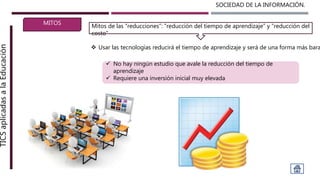 SOCIEDAD DE LA INFORMACIÓN.TICSaplicadasalaEducación
MITOS
 Usar las tecnologías reducirá el tiempo de aprendizaje y será de una forma más bara
Mitos de las “reducciones”: “reducción del tiempo de aprendizaje” y “reducción del
costo”
 No hay ningún estudio que avale la reducción del tiempo de
aprendizaje
 Requiere una inversión inicial muy elevada
 