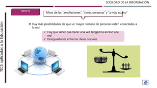 SOCIEDAD DE LA INFORMACIÓN.TICSaplicadasalaEducación
MITOS
 Hay más posibilidades de que un mayor número de personas estén conectadas a
la red
Mitos de las “ampliaciones”: “a más personas” y “a más acceso”
 Hay que saber qué hacer una vez tengamos acceso a la
red
 Desigualdades entre las clases sociales
 