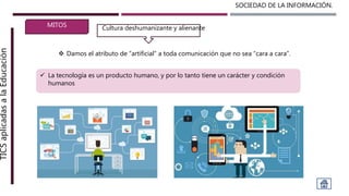 SOCIEDAD DE LA INFORMACIÓN.TICSaplicadasalaEducación
MITOS
 Damos el atributo de “artificial” a toda comunicación que no sea “cara a cara”.
Cultura deshumanizante y alienante
 La tecnología es un producto humano, y por lo tanto tiene un carácter y condición
humanos
 