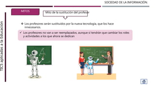 SOCIEDAD DE LA INFORMACIÓN.TICSaplicadasalaEducación
MITOS
 Los profesores serán sustituidos por la nueva tecnología, que los hace
innecesarios.
Mito de la sustitución del profesor
 Los profesores no van a ser reemplazados, aunque sí tendrán que cambiar los roles
y actividades a los que ahora se dedican
 