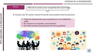 SOCIEDAD DE LA INFORMACIÓN.TICSaplicadasalaEducación
MITOS
 Gracias a las TIC existen nuevas formas de comunicación entre las personas
Mito de la construcción compartida del conocimiento
 Todas las interacciones que se producen no son totalmente
reales
 No siempre se comparten conocimientos
 No todas las personas participan de forma igualitaria
 