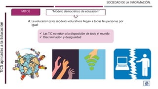SOCIEDAD DE LA INFORMACIÓN.TICSaplicadasalaEducación
MITOS
 La educación y los modelos educativos llegan a todas las personas por
igual
“Modelo democrático de educación”
 Las TIC no están a la disposición de todo el mundo
 Discriminación y desigualdad
 