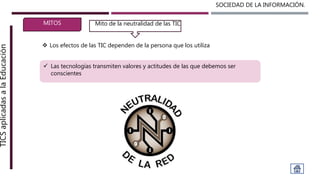 SOCIEDAD DE LA INFORMACIÓN.TICSaplicadasalaEducación
MITOS
 Los efectos de las TIC dependen de la persona que los utiliza
Mito de la neutralidad de las TICMito de la neutralidad de las TIC
 Las tecnologías transmiten valores y actitudes de las que debemos ser
conscientes
 