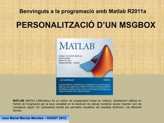 Benvinguts a la programació amb Matlab R2011a

        PERSONALITZACIÓ D’UN MSGBOX




      MATLAB (MATrix LABoratory) és un entorn de programació basat en matrius, àmpliament utilitzat en
      l’àmbit de l’enginyeria per la seva versalitat en la resolució de càlculs numèrics sense importar com de
      complexos siguin. Es caracteritza també per permetre visualitzar els resultats fàcilment i de diferents
      formes.

Joan Manel Macías Morales – AGOST 2012.
 