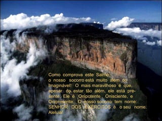 Como  comprova  este  Salmo,o  nosso   socorro está  muito  além  doImaginável!   O  mais maravilhoso  é  que,apesar   de  estar  tão  além,  ele  está  pre-sente.  Ele  é   Onipotente ,  Onisciente,  eOnipresente.   O  nosso socorro  tem  nome:SENHOR   DOS   EXÈRCITOS  é   o seu   nome.Aleluia! 