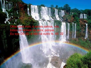 Olhai para mim, e sereis salvos, vós,todos os termos da terra; porqueEu sou DEUS, e não há outro Is. 45: 22