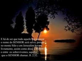 E há de ser que todo aquele que invocaro nome do SENHOR será salvo; porqueno monte Sião e em Jerusalém haverálivramento, assim como disse o SENHOR,e entre  os sobreviventes, aqueles   que o SENHOR chamar. Jl. 2:32.