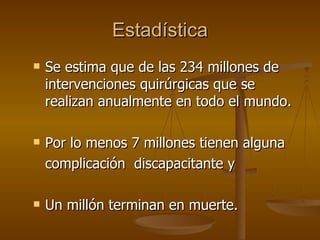 Estadística Se estima que de las 234 millones de intervenciones quirúrgicas que se realizan anualmente en todo el mundo.  Por lo menos 7 millones tienen alguna  complicación  discapacitante y   Un millón terminan en muerte. 