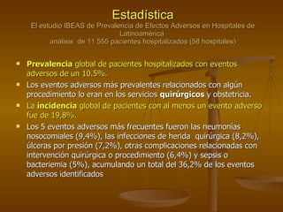 Estadística El estudio IBEAS de Prevalencia de Efectos Adversos en Hospitales de Latinoamérica  análisis  de 11 555 pacientes hospitalizados (58 hospitales) Prevalencia  global de pacientes hospitalizados con eventos adversos de un 10.5%.  Los eventos adversos más prevalentes relacionados con algún procedimiento lo eran en los servicios  quirúrgicos  y obstetricia. La  incidencia  global de pacientes con al menos un evento adverso fue de 19,8%.  Los 5 eventos adversos más frecuentes fueron las neumonías nosocomiales (9,4%), las infecciones de herida  quirúrgica (8,2%), úlceras por presión (7,2%), otras complicaciones relacionadas con  intervención quirúrgica o procedimiento (6,4%) y sepsis o bacteriemia (5%), acumulando un total del 36,2% de los eventos adversos identificados 
