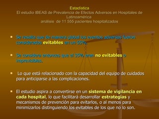 Estadística El estudio IBEAS de Prevalencia de Efectos Adversos en Hospitales de Latinoamérica  análisis  de 11 555 pacientes hospitalizados Se resalta que de manera global los eventos adversos fueron considerados  evitables  en un 65%. Se considera entonces que el 35% eran  no evitables  o imprevisibles. Lo que está relacionado con la capacidad del equipo de cuidados para anticiparse a las complicaciones. El estudio aspira a convertirse en un  sistema de vigilancia en cada hospital , lo que facilitará desarrollar  estrategias  y mecanismos de prevención para evitarlos, o al menos para minimizarlos distinguiendo los evitables de los que no lo son. 