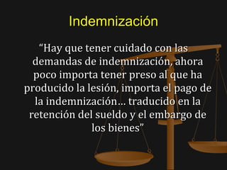 Indemnización “ Hay que tener cuidado con las demandas de indemnización, ahora poco importa tener preso al que ha producido la lesión, importa el pago de la indemnización… traducido en la retención del sueldo y el embargo de los bienes” 