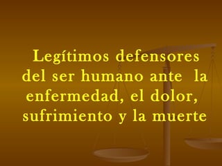 Legítimos defensores del ser humano ante  la enfermedad, el dolor,  sufrimiento y la muerte 