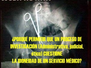¿PORQUÉ PERMITIR QUE UN PROCESO DE INVESTIGACIÓN (Administrativa, judicial, ético) CUESTIONE LA IDONEIDAD DE UN SERVICIO MÉDICO? 