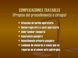   COMPLICACIONES TRATABLES (Propias del procedimiento o cirugía) Infección de herida operatoria Hemorragia intra o post operatoria Dolor lumbar temporal  Impotencia pasajera  Incontinencia urinaria pasajera Lesiones de visceras o vasos que se reparan en el mismo acto quirúrgico. 