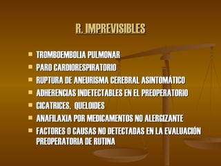 R. IMPREVISIBLES TROMBOEMBOLIA PULMONAR PARO CARDIORESPIRATORIO RUPTURA DE ANEURISMA CEREBRAL ASINTOMÁTICO ADHERENCIAS INDETECTABLES EN EL PREOPERATORIO CICATRICES,  QUELOIDES ANAFILAXIA POR MEDICAMENTOS NO ALERGIZANTE FACTORES O CAUSAS NO DETECTADAS EN LA EVALUACIÓN PREOPERATORIA DE RUTINA 