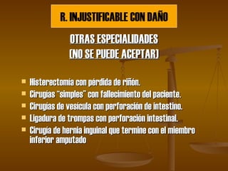 OTRAS ESPECIALIDADES (NO SE PUEDE ACEPTAR) Histerectomía con pérdida de riñón. Cirugías “simples” con fallecimiento del paciente. Cirugías de vesícula con perforación de intestino. Ligadura de trompas con perforación intestinal. Cirugía de hernia inguinal que termine con el miembro inferior amputado R. INJUSTIFICABLE CON DAÑO 