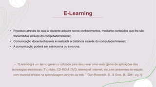 E-Learning
• “E-learning é um termo genérico utilizado para descrever uma vasta gama de aplicações das
tecnologias eletrónicas (TV, rádio, CD-ROM, DVD, telemóvel, Internet, etc.) em ambientes de estudo,
com especial ênfase na aprendizagem através da web.” (Guri-Rosenblit, S., & Gros, B., 2011, pg.1)
• Processo através do qual o discente adquire novos conhecimentos, mediante conteúdos que lhe são
transmitidos através do computador/internet;
• Comunicação docente/discente é realizada à distância através do computador/internet;
• A comunicação poderá ser assíncrona ou síncrona.
 