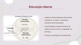 Educação Aberta
• qualquer indivíduo/discente pode aceder
livremente, via online, a conteúdos
científicos de forma gratuita;
• autorrealização e desenvolvimento de
práticas que promovem a progressão do
indivíduo;
• Promove a aquisição de conhecimento.
 