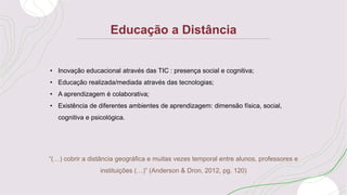 Educação a Distância
“(…) cobrir a distância geográfica e muitas vezes temporal entre alunos, professores e
instituições (…)” (Anderson & Dron, 2012, pg. 120)
• Inovação educacional através das TIC : presença social e cognitiva;
• Educação realizada/mediada através das tecnologias;
• A aprendizagem é colaborativa;
• Existência de diferentes ambientes de aprendizagem: dimensão física, social,
cognitiva e psicológica.
 