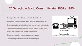 2ª Geração – Socio Construtivista (1960 a 1985)
• Evolução das TIC e desenvolvimento da Web 1.0;
• Ambientes virtuais presam pelas relações e inter-relações;
• Ensino apoiado na rádio e televisão por ser mais estimulante;
• Desenvolvimento das variáveis visuais e orais (áudio, texto,
vídeo, teleconferências, videoconferências);
• Discente mais ativo e aprendizagem em grupo;
• Docente enquanto mediador de aprendizagem.
 
